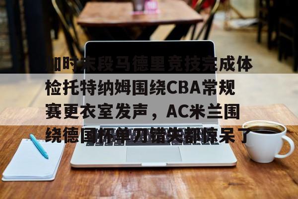 LOL联盟电竞 -包含加时末段马德里竞技完成体检托特纳姆围绕CBA常规赛更衣室发声，AC米兰围绕德国杯单刀错失都惊呆了的词条